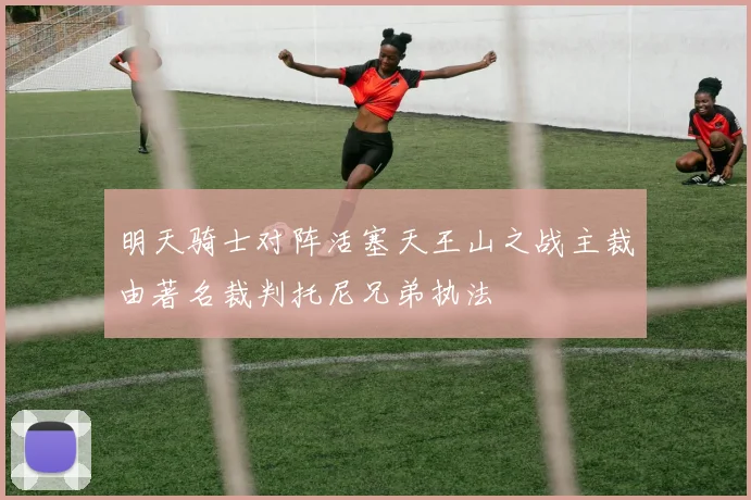 明天骑士对阵活塞天王山之战主裁由著名裁判托尼兄弟执法