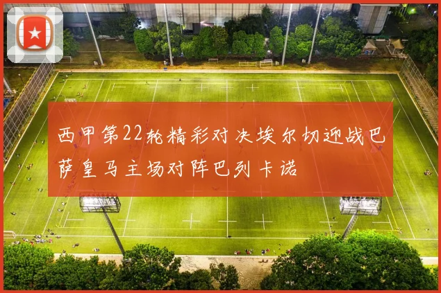 西甲第22轮精彩对决埃尔切迎战巴萨皇马主场对阵巴列卡诺