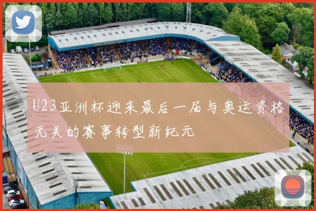 U23亚洲杯迎来最后一届与奥运资格无关的赛事转型新纪元
