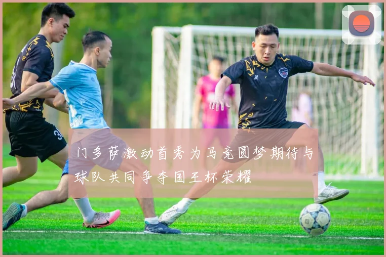 门多萨激动首秀为马竞圆梦期待与球队共同争夺国王杯荣耀