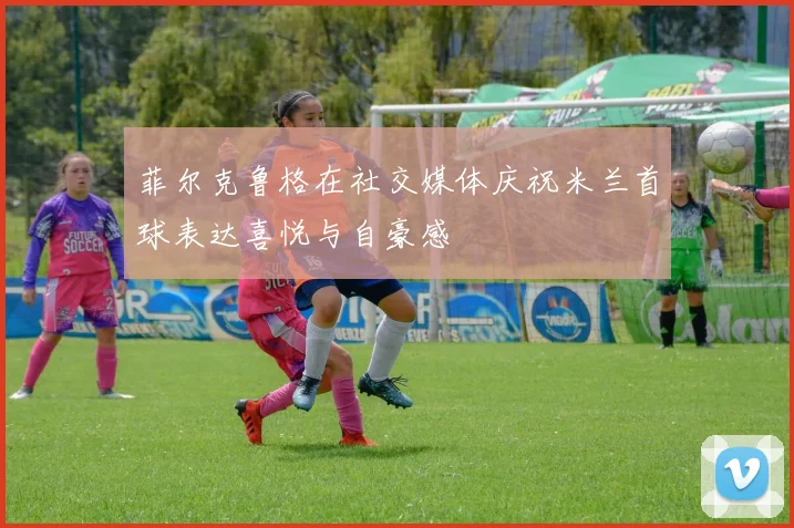 菲尔克鲁格在社交媒体庆祝米兰首球表达喜悦与自豪感