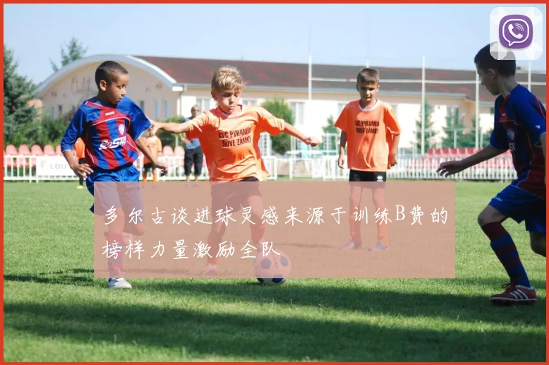 多尔古谈进球灵感来源于训练B费的榜样力量激励全队