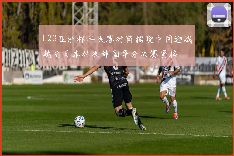 U23亚洲杯半决赛对阵揭晓中国迎战越南日本对决韩国争夺决赛资格