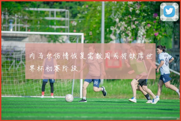 内马尔伤情恢复需数周或将缺席世界杯初赛阶段