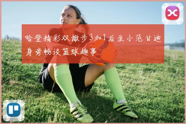 哈登精彩双撤步3加1后坐小范甘迪身旁畅谈篮球趣事