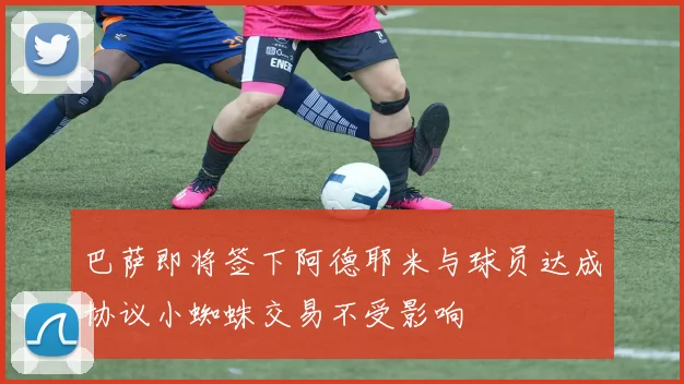 巴萨即将签下阿德耶米与球员达成协议小蜘蛛交易不受影响