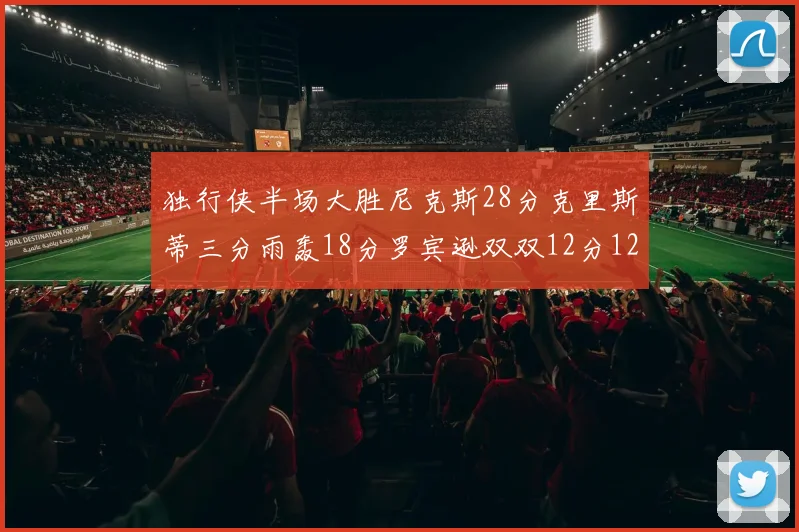 独行侠半场大胜尼克斯28分克里斯蒂三分雨轰18分罗宾逊双双12分12篮板表现出色